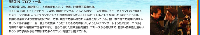 BEGIN プロフィール
比嘉栄昇(Vo)、島袋優(G)、上地等(Pf)
メンバー全員、沖縄県石垣島出身。
1990年『恋しくて』でデビュー。以後、順調にシングル・アルバムのリリースを重ね、ツアーやイベントなど数多くのステージに出演し、ライブバンドとしての位置を確立した。2000年にBEGINとして発表した『涙そうそう』は、多数の音楽家により世界各地でカバーされ、現在でも歌い継がれる楽曲となっている。指一本で誰でも簡単に弾けるオリジナル和楽器「一五一会」の考案や、“うた”そのものをお祝いしようというコンサート「うたの日カーニバル」を毎年6月に入場無料で開催するなど、自らの信じた音楽活動を展開。ブルースから島唄まで、幅広い音楽性と温かいサウンドで子供からお年寄りまで多くのファンを魅了し続けている。