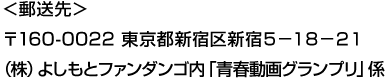 ＜郵送先＞〒160-0022 東京都新宿区新宿5-18-21 （株）よしもとファンダンゴ内「青春動画グランプリ」係